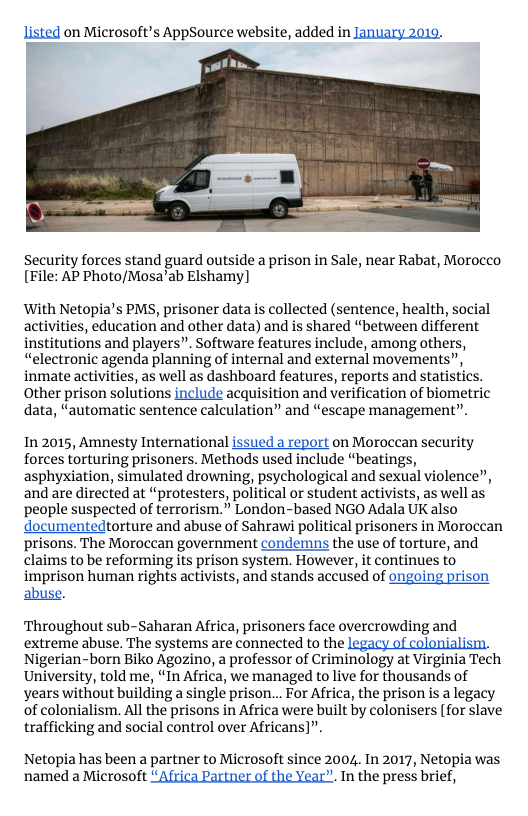 listed on Microsoft’s AppSource website, added in January 2019.  Security forces stand guard outside a prison in Sale, near Rabat, Morocco [File: AP Photo/Mosa’ab Elshamy)  With Netopia’s PMS, prisoner data is collected (sentence, health, social activities, education and other data) and is shared “between different institutions and players”. Software features include, among others, “electronic agenda planning of internal and external movements”, inmate activities, as well as dashboard features, reports and statistics. Other prison solutions include acquisition and verification of biometric data, “automatic sentence calculation” and “escape management”.  In 2015, Amnesty International issued a report on Morocean security forces torturing prisoners. Methods used include “beatings, asphyxiation, simulated drowning, psychological and sexual violence”, and are directed at “protesters, political or student activists, as well as people suspected of terrorism.” London-based NGO Adala UK also documentedtorture and abuse of Sahrawi political prisoners in Moroccan prisons. The Moroccan government condemns the use of torture, and claims to be reforming its prison system. However, it continues to imprison human rights activists, and stands accused of ongoing prison  abuse.  ‘Throughout sub-Saharan Africa, prisoners face overcrowding and extreme abuse. The systems are connected to the  Nigerian-born Biko Agozino, a professor of Criminology at Virginia Tech University, told me, “In Africa, we managed to live for thousands of years without building a single prison... For Africa, the prison is a legacy of colonialism. All the prisons in Africa were built by colonisers (for slave trafficking and social control over Africans)”.  Netopia has been a partner to Microsoft since 2004. In 2017, Netopia was named a Microsoft “Africa Partner of the Year”. In the press brief, 